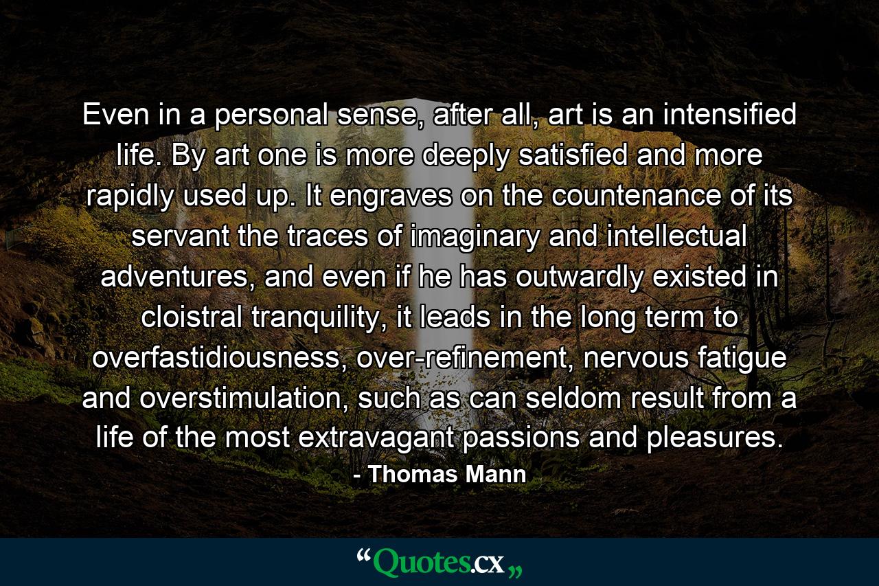 Even in a personal sense, after all, art is an intensified life. By art one is more deeply satisfied and more rapidly used up. It engraves on the countenance of its servant the traces of imaginary and intellectual adventures, and even if he has outwardly existed in cloistral tranquility, it leads in the long term to overfastidiousness, over-refinement, nervous fatigue and overstimulation, such as can seldom result from a life of the most extravagant passions and pleasures. - Quote by Thomas Mann