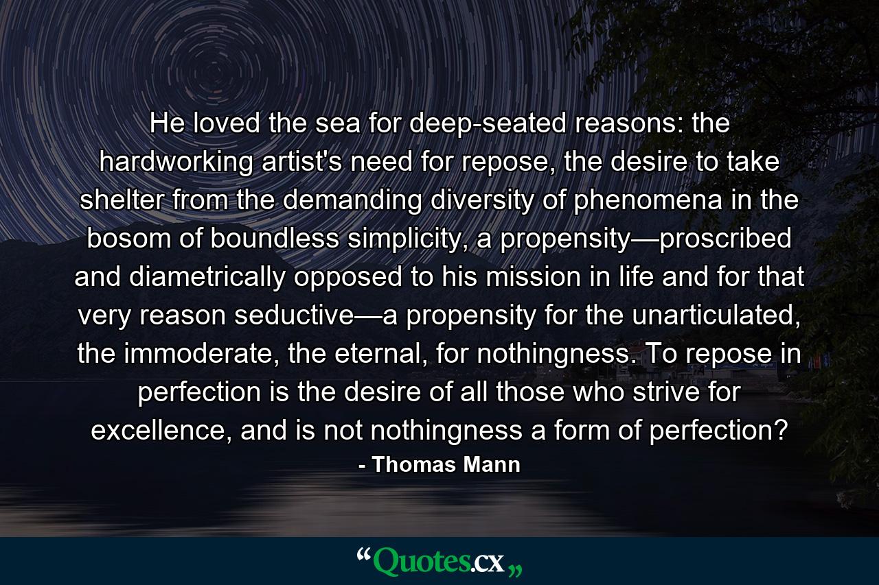He loved the sea for deep-seated reasons: the hardworking artist's need for repose, the desire to take shelter from the demanding diversity of phenomena in the bosom of boundless simplicity, a propensity—proscribed and diametrically opposed to his mission in life and for that very reason seductive—a propensity for the unarticulated, the immoderate, the eternal, for nothingness. To repose in perfection is the desire of all those who strive for excellence, and is not nothingness a form of perfection? - Quote by Thomas Mann