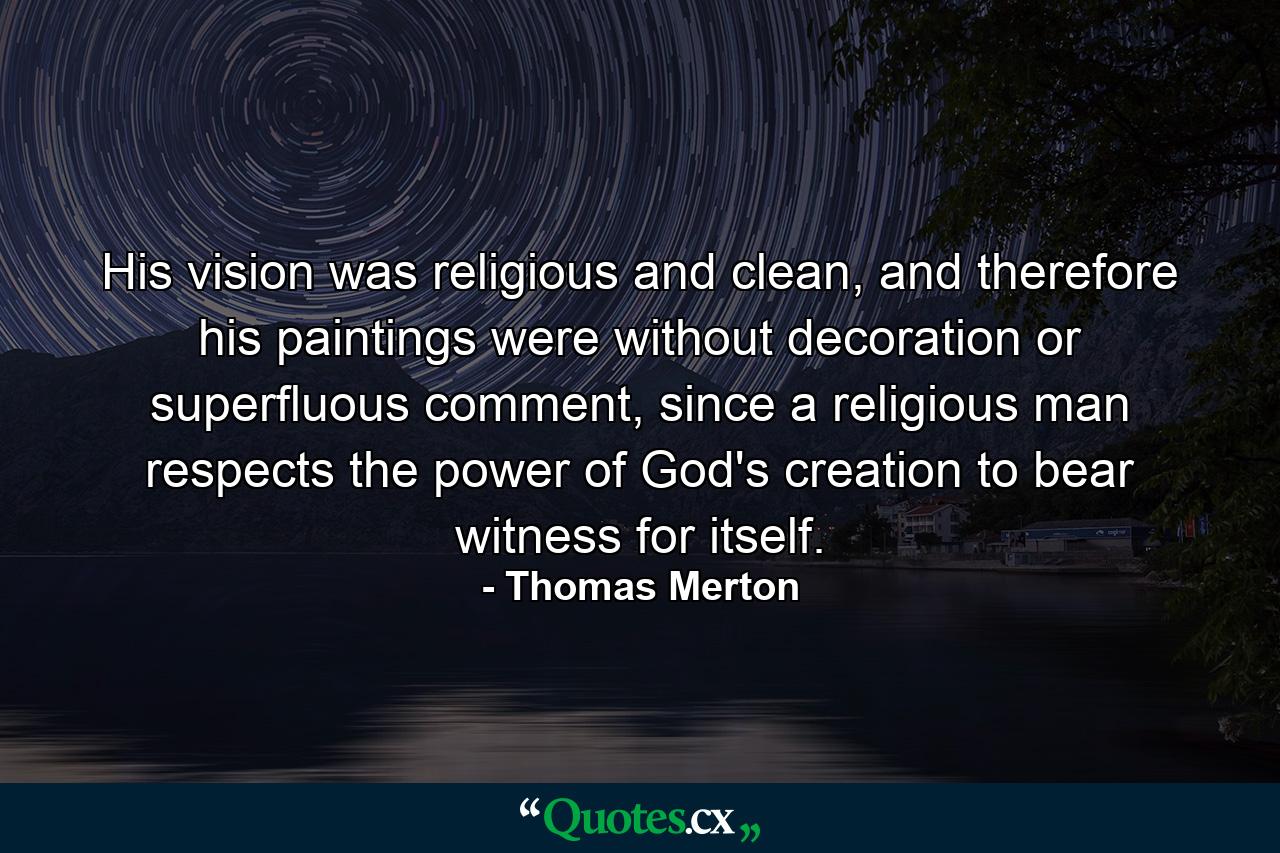 His vision was religious and clean, and therefore his paintings were without decoration or superfluous comment, since a religious man respects the power of God's creation to bear witness for itself. - Quote by Thomas Merton