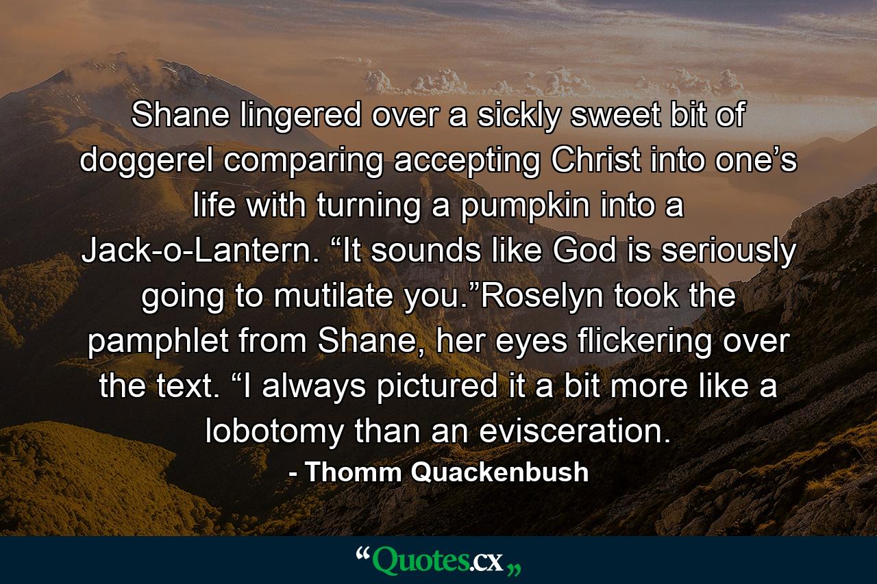 Shane lingered over a sickly sweet bit of doggerel comparing accepting Christ into one’s life with turning a pumpkin into a Jack-o-Lantern. “It sounds like God is seriously going to mutilate you.”Roselyn took the pamphlet from Shane, her eyes flickering over the text. “I always pictured it a bit more like a lobotomy than an evisceration. - Quote by Thomm Quackenbush