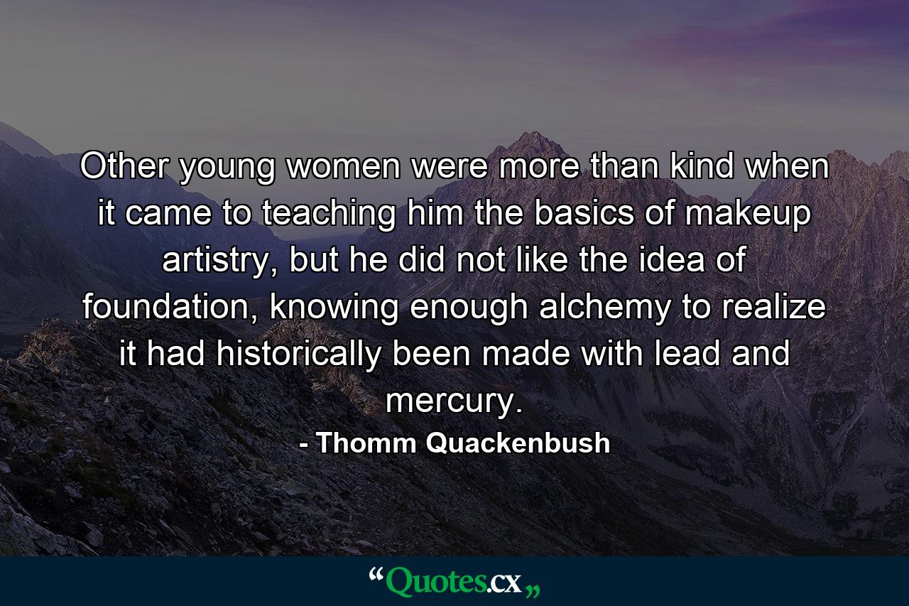 Other young women were more than kind when it came to teaching him the basics of makeup artistry, but he did not like the idea of foundation, knowing enough alchemy to realize it had historically been made with lead and mercury. - Quote by Thomm Quackenbush