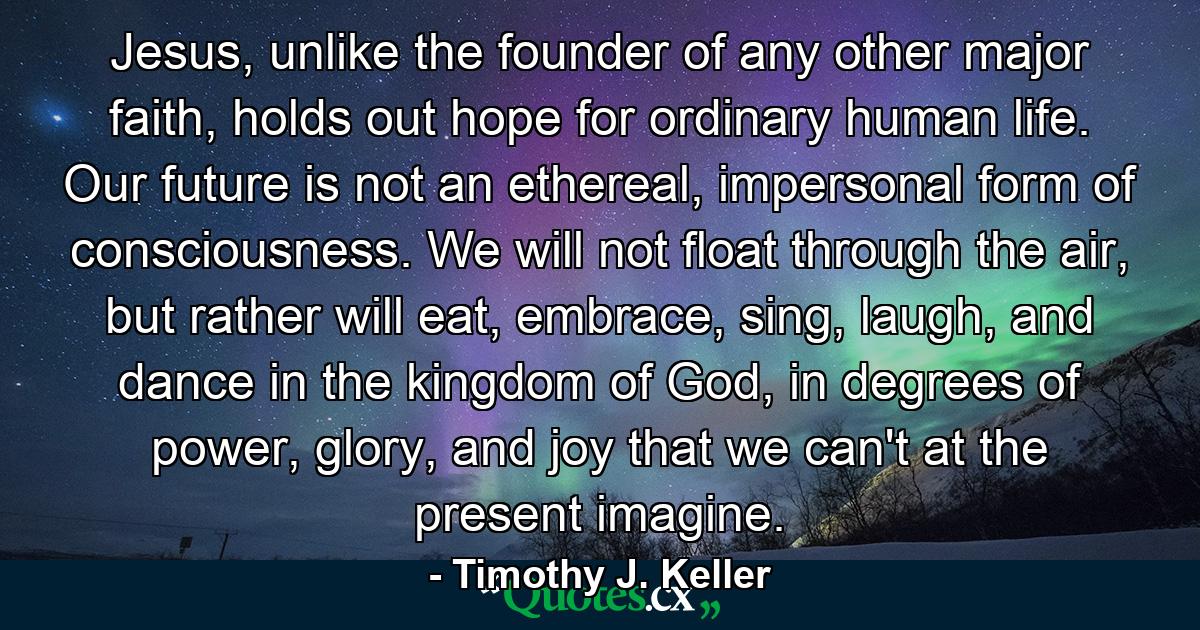 Jesus, unlike the founder of any other major faith, holds out hope for ordinary human life. Our future is not an ethereal, impersonal form of consciousness. We will not float through the air, but rather will eat, embrace, sing, laugh, and dance in the kingdom of God, in degrees of power, glory, and joy that we can't at the present imagine. - Quote by Timothy J. Keller