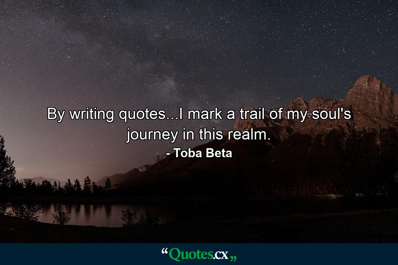 By writing quotes...I mark a trail of my soul's journey in this realm. - Quote by Toba Beta