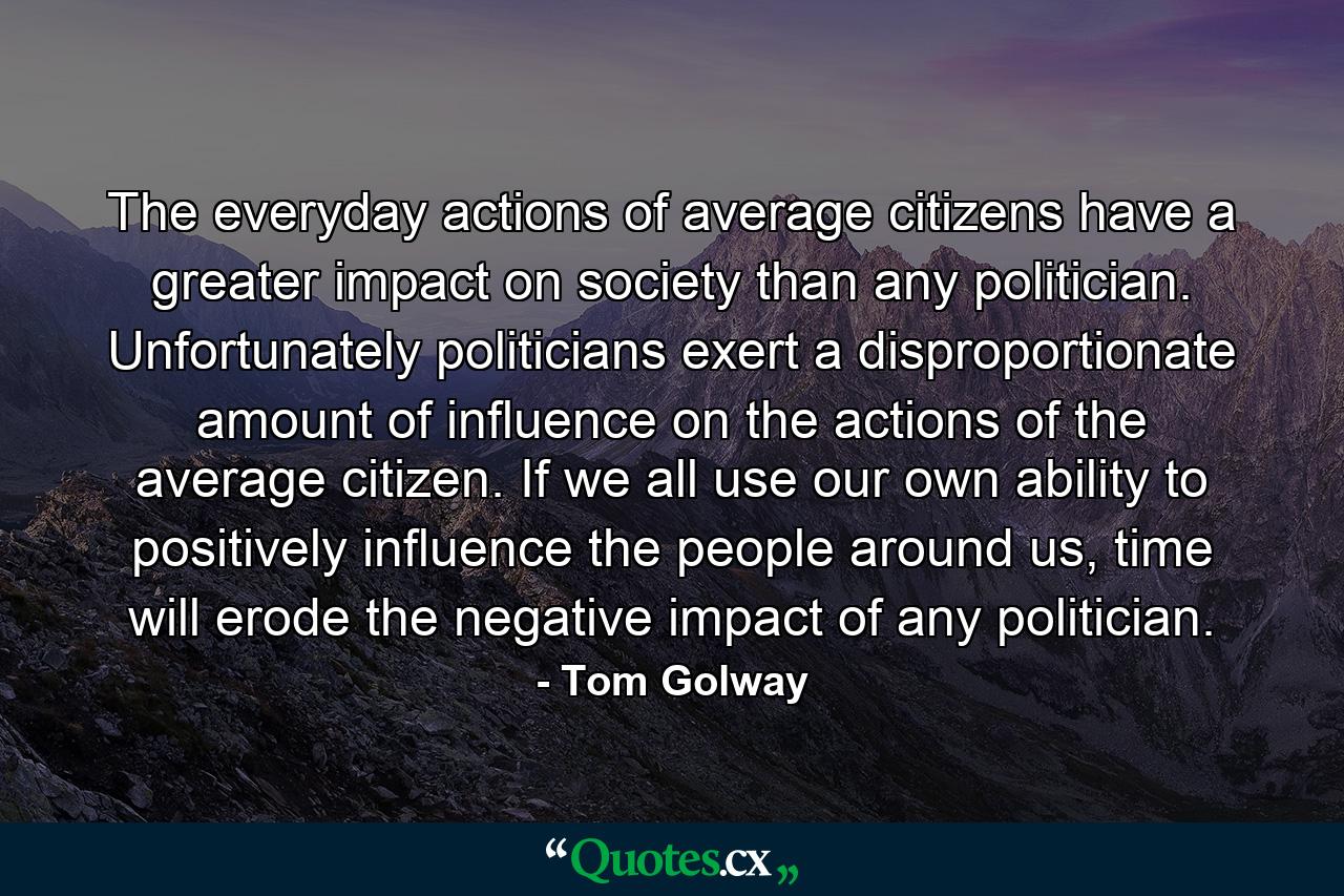 The everyday actions of average citizens have a greater impact on society than any politician. Unfortunately politicians exert a disproportionate amount of influence on the actions of the average citizen. If we all use our own ability to positively influence the people around us, time will erode the negative impact of any politician. - Quote by Tom Golway