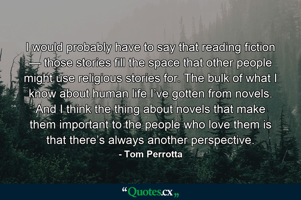 I would probably have to say that reading fiction — those stories fill the space that other people might use religious stories for. The bulk of what I know about human life I’ve gotten from novels. And I think the thing about novels that make them important to the people who love them is that there’s always another perspective. - Quote by Tom Perrotta