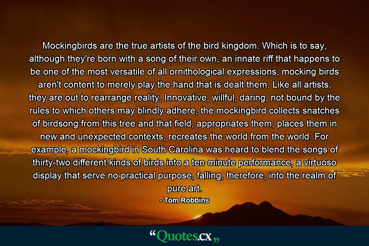 Mockingbirds are the true artists of the bird kingdom. Which is to say, although they're born with a song of their own, an innate riff that happens to be one of the most versatile of all ornithological expressions, mocking birds aren't content to merely play the hand that is dealt them. Like all artists, they are out to rearrange reality. Innovative, willful, daring, not bound by the rules to which others may blindly adhere, the mockingbird collects snatches of birdsong from this tree and that field, appropriates them, places them in new and unexpected contexts, recreates the world from the world. For example, a mockingbird in South Carolina was heard to blend the songs of thirty-two different kinds of birds into a ten-minute performance, a virtuoso display that serve no practical purpose, falling, therefore, into the realm of pure art. - Quote by Tom Robbins