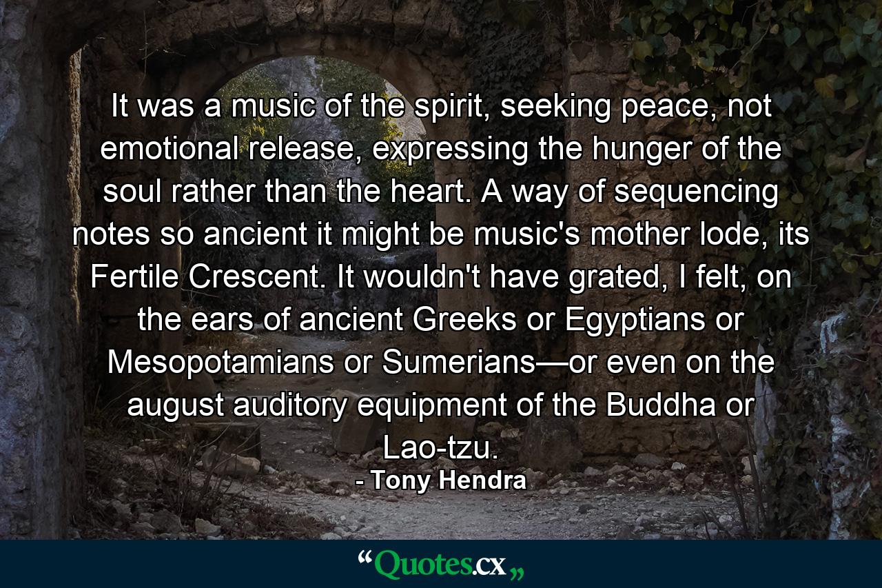 It was a music of the spirit, seeking peace, not emotional release, expressing the hunger of the soul rather than the heart. A way of sequencing notes so ancient it might be music's mother lode, its Fertile Crescent. It wouldn't have grated, I felt, on the ears of ancient Greeks or Egyptians or Mesopotamians or Sumerians—or even on the august auditory equipment of the Buddha or Lao-tzu. - Quote by Tony Hendra