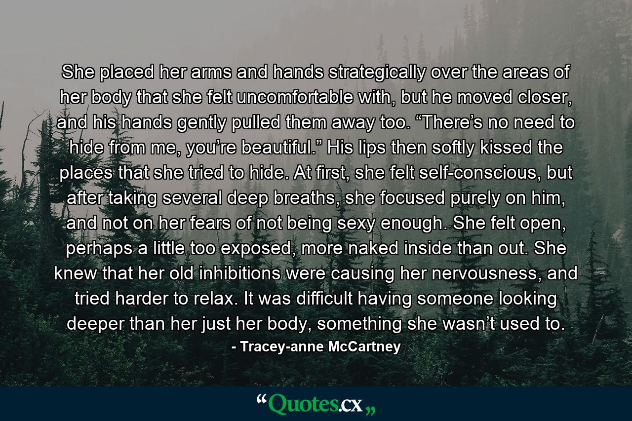She placed her arms and hands strategically over the areas of her body that she felt uncomfortable with, but he moved closer, and his hands gently pulled them away too. “There’s no need to hide from me, you’re beautiful.” His lips then softly kissed the places that she tried to hide. At first, she felt self-conscious, but after taking several deep breaths, she focused purely on him, and not on her fears of not being sexy enough. She felt open, perhaps a little too exposed, more naked inside than out. She knew that her old inhibitions were causing her nervousness, and tried harder to relax. It was difficult having someone looking deeper than her just her body, something she wasn’t used to. - Quote by Tracey-anne McCartney