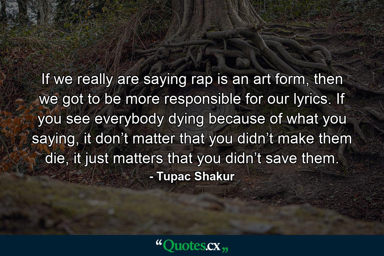 If we really are saying rap is an art form, then we got to be more responsible for our lyrics. If you see everybody dying because of what you saying, it don’t matter that you didn’t make them die, it just matters that you didn’t save them. - Quote by Tupac Shakur