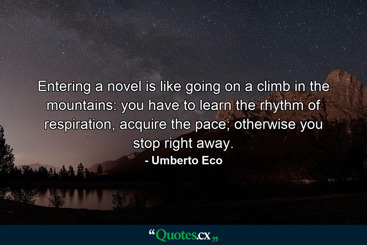 Entering a novel is like going on a climb in the mountains: you have to learn the rhythm of respiration, acquire the pace; otherwise you stop right away. - Quote by Umberto Eco