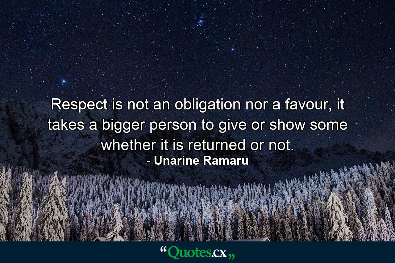 Respect is not an obligation nor a favour, it takes a bigger person to give or show some whether it is returned or not. - Quote by Unarine Ramaru