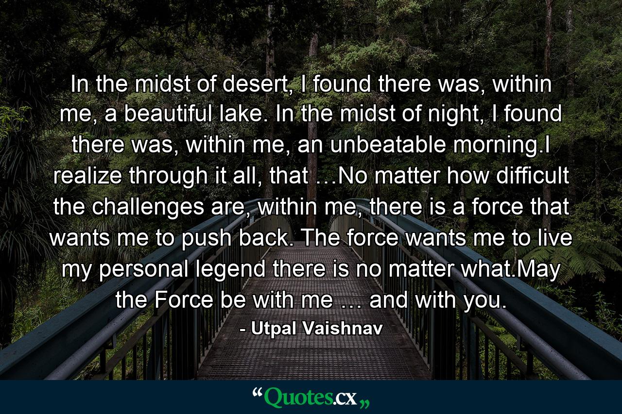 In the midst of desert, I found there was, within me, a beautiful lake. In the midst of night, I found there was, within me, an unbeatable morning.I realize through it all, that …No matter how difficult the challenges are, within me, there is a force that wants me to push back. The force wants me to live my personal legend there is no matter what.May the Force be with me … and with you. - Quote by Utpal Vaishnav