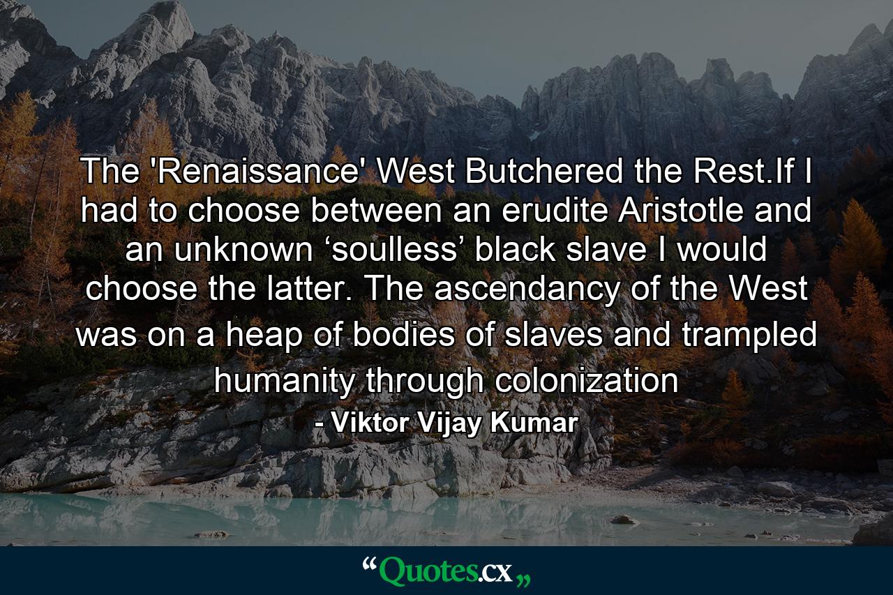 The 'Renaissance' West Butchered the Rest.If I had to choose between an erudite Aristotle and an unknown ‘soulless’ black slave I would choose the latter. The ascendancy of the West was on a heap of bodies of slaves and trampled humanity through colonization - Quote by Viktor Vijay Kumar