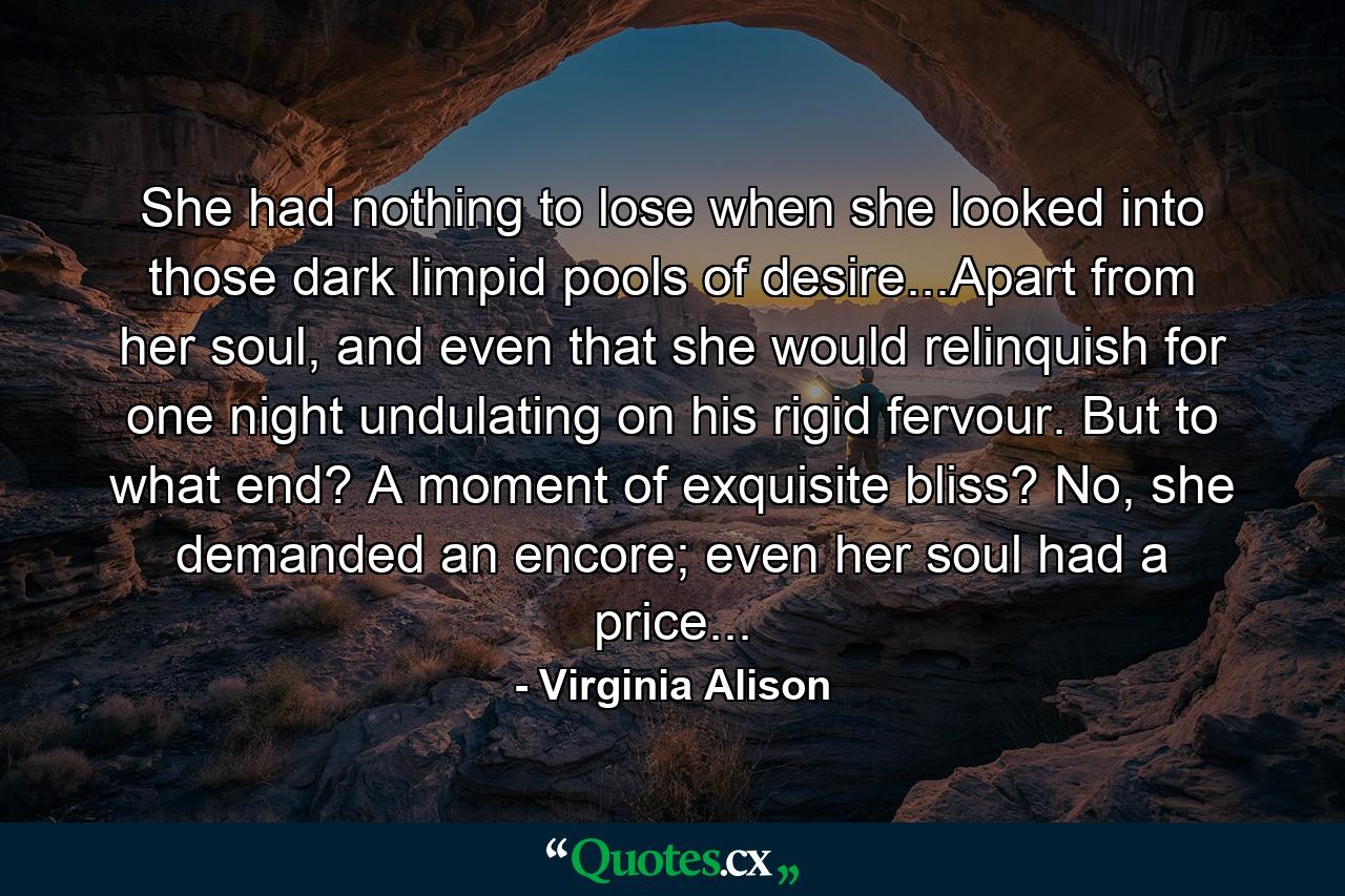 She had nothing to lose when she looked into those dark limpid pools of desire...Apart from her soul, and even that she would relinquish for one night undulating on his rigid fervour. But to what end? A moment of exquisite bliss? No, she demanded an encore; even her soul had a price... - Quote by Virginia Alison