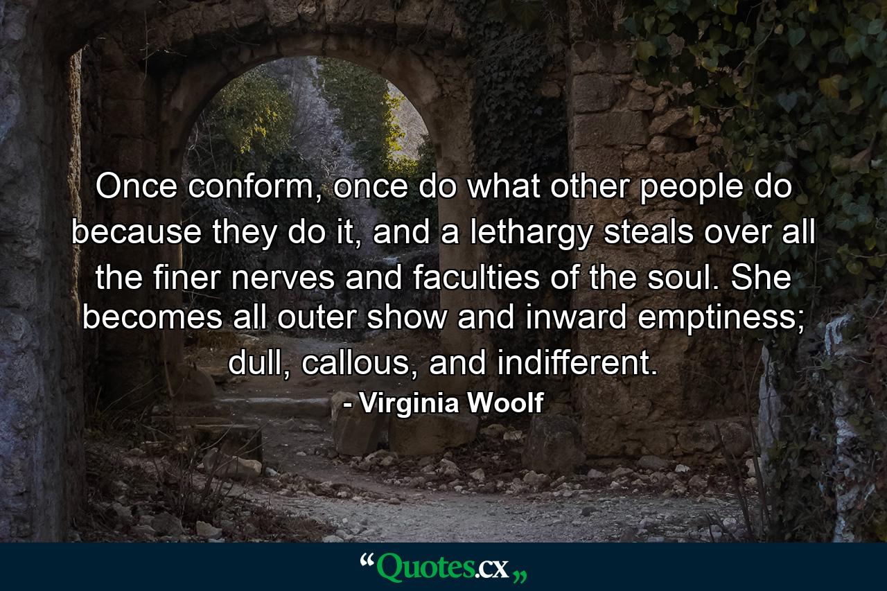 Once conform, once do what other people do because they do it, and a lethargy steals over all the finer nerves and faculties of the soul. She becomes all outer show and inward emptiness; dull, callous, and indifferent. - Quote by Virginia Woolf