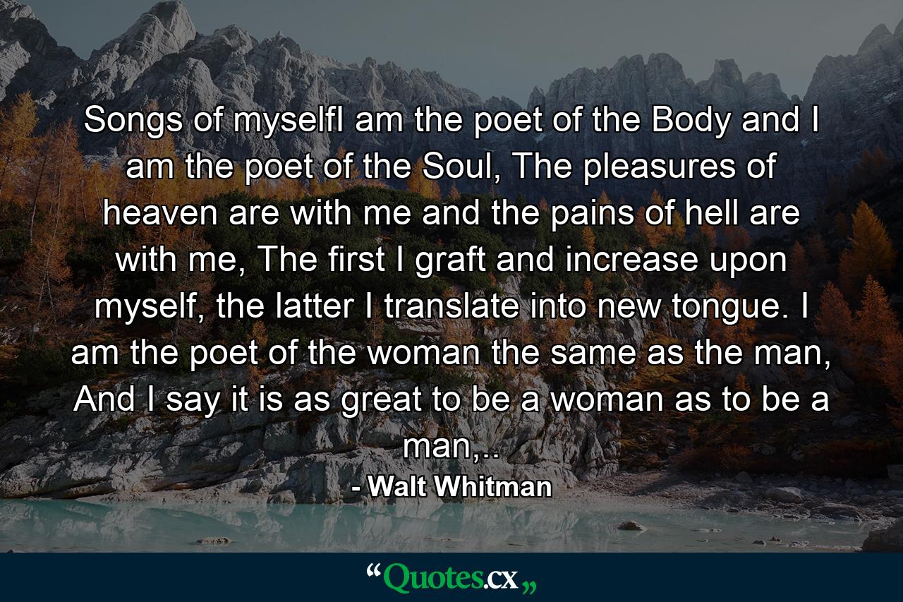 Songs of myselfI am the poet of the Body and I am the poet of the Soul, The pleasures of heaven are with me and the pains of hell are with me, The first I graft and increase upon myself, the latter I translate into new tongue. I am the poet of the woman the same as the man, And I say it is as great to be a woman as to be a man,.. - Quote by Walt Whitman