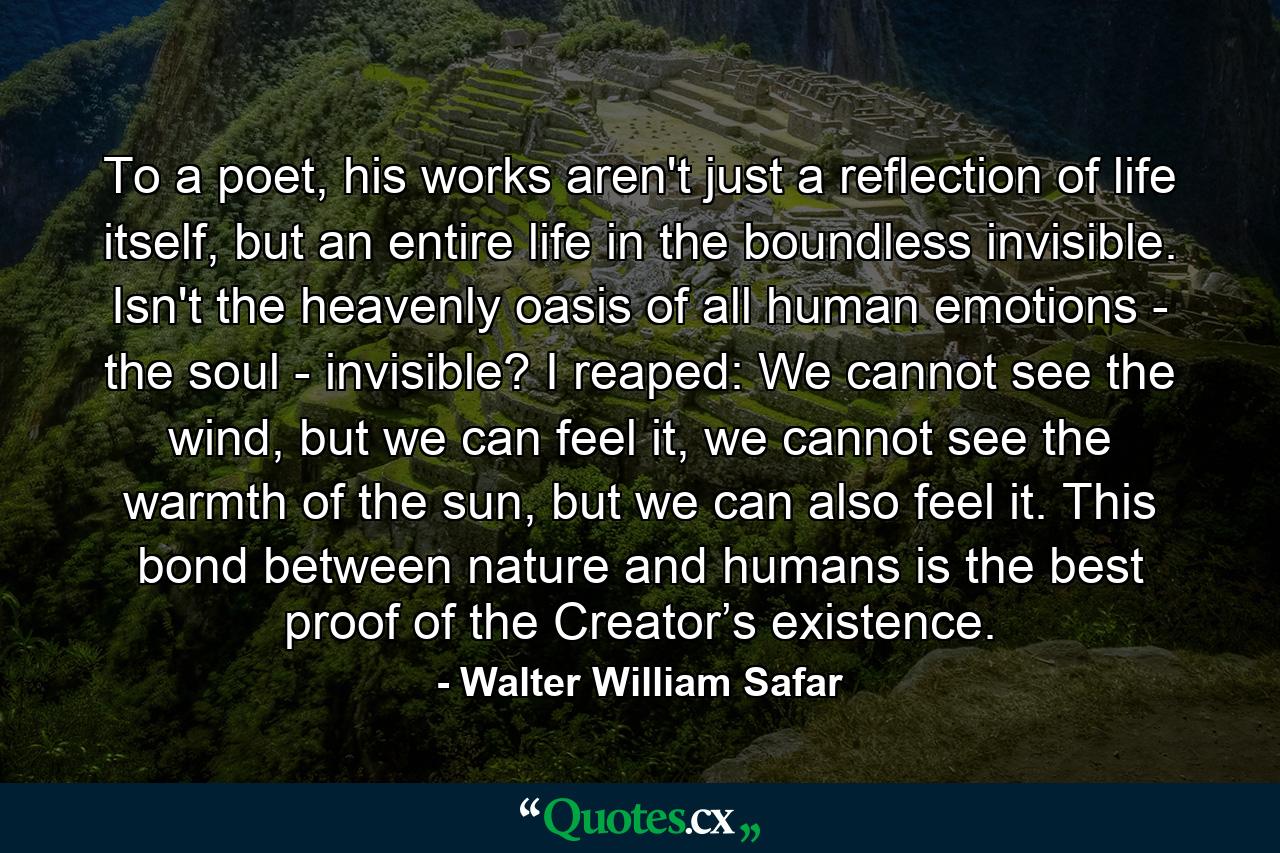 To a poet, his works aren't just a reflection of life itself, but an entire life in the boundless invisible. Isn't the heavenly oasis of all human emotions - the soul - invisible? I reaped: We cannot see the wind, but we can feel it, we cannot see the warmth of the sun, but we can also feel it. This bond between nature and humans is the best proof of the Creator’s existence. - Quote by Walter William Safar