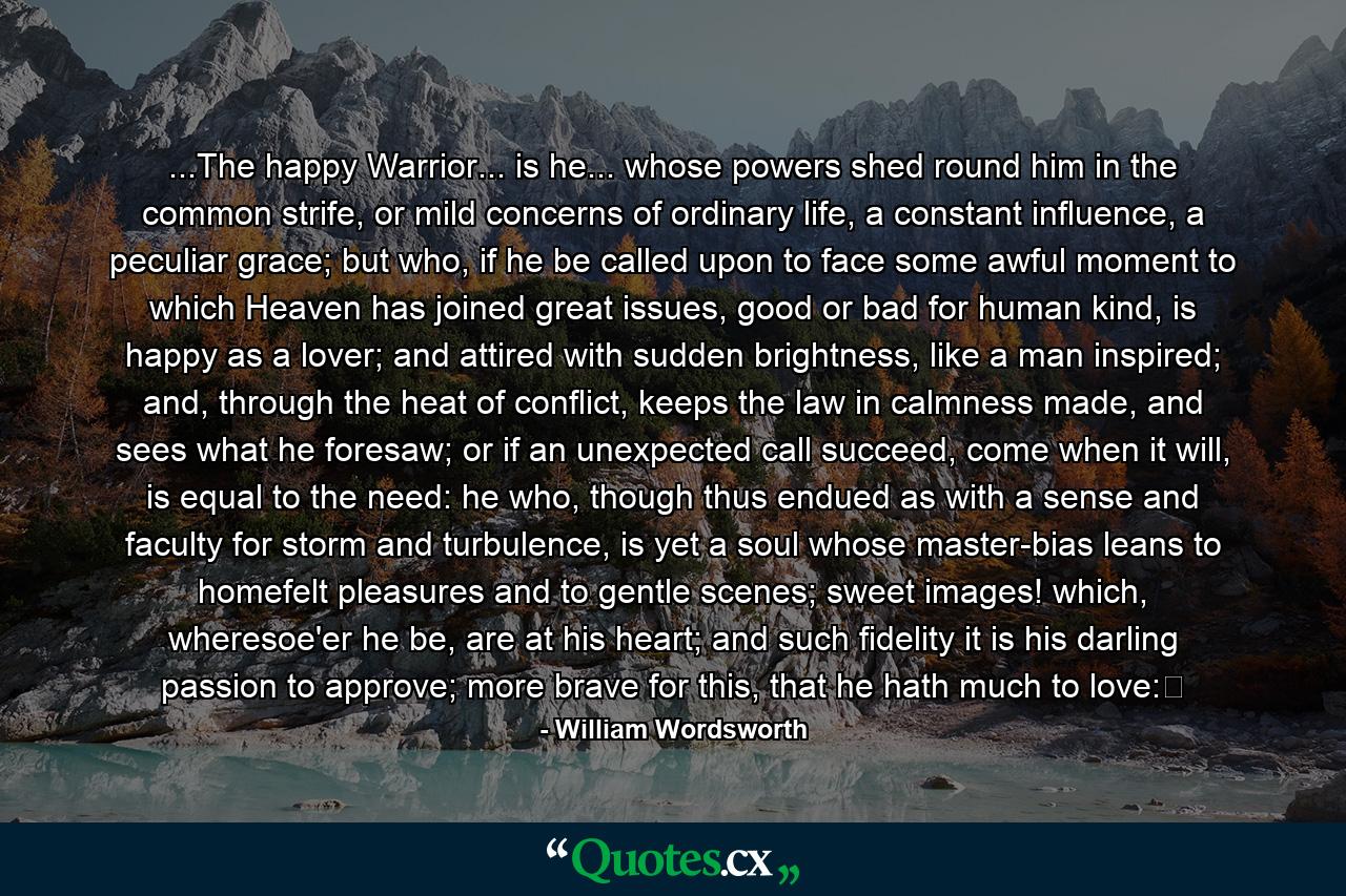 ...The happy Warrior... is he... whose powers shed round him in the common strife, or mild concerns of ordinary life, a constant influence, a peculiar grace; but who, if he be called upon to face some awful moment to which Heaven has joined great issues, good or bad for human kind, is happy as a lover; and attired with sudden brightness, like a man inspired; and, through the heat of conflict, keeps the law in calmness made, and sees what he foresaw; or if an unexpected call succeed, come when it will, is equal to the need: he who, though thus endued as with a sense and faculty for storm and turbulence, is yet a soul whose master-bias leans to homefelt pleasures and to gentle scenes; sweet images! which, wheresoe'er he be, are at his heart; and such fidelity it is his darling passion to approve; more brave for this, that he hath much to love: - Quote by William Wordsworth