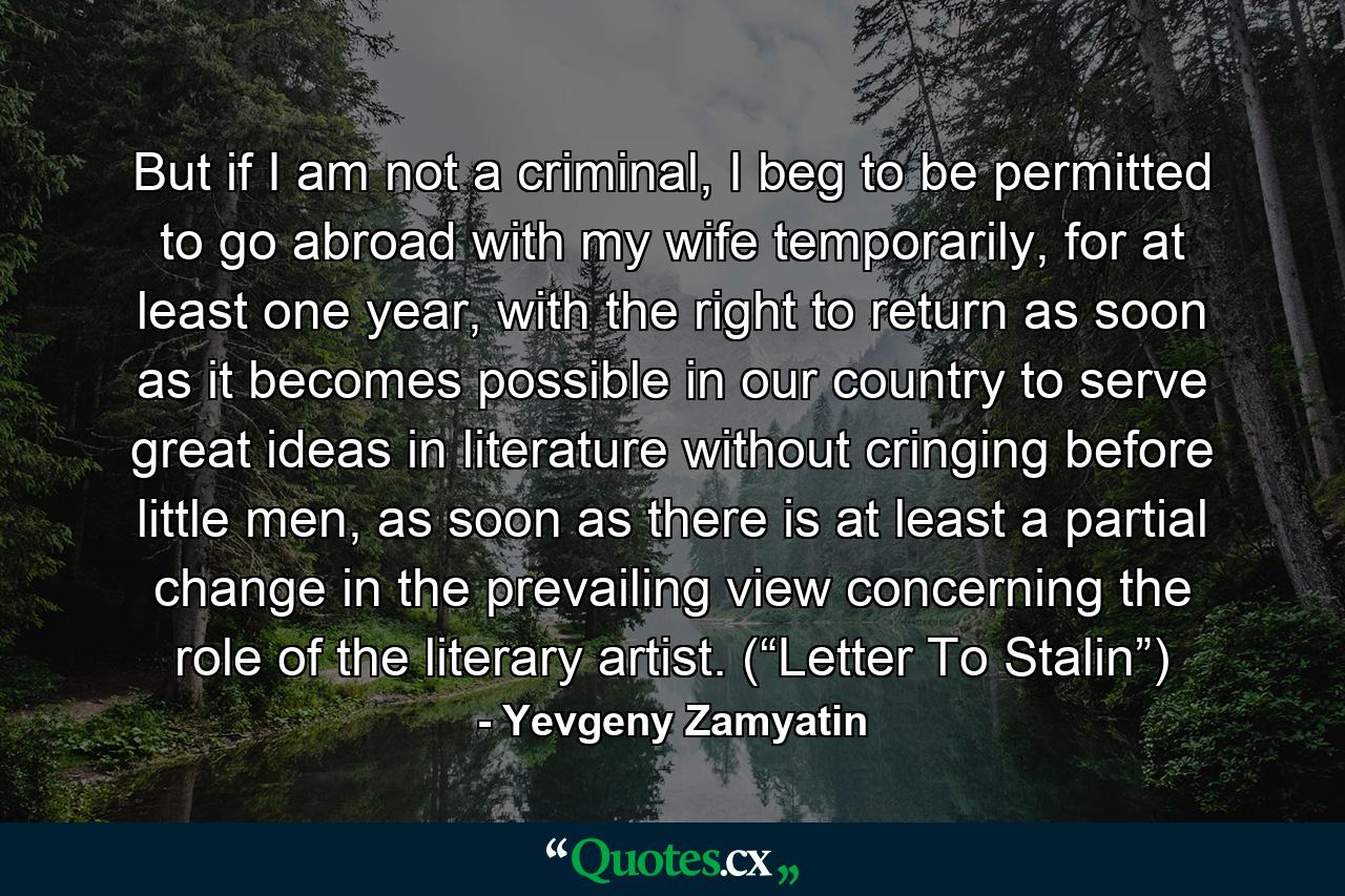 But if I am not a criminal, I beg to be permitted to go abroad with my wife temporarily, for at least one year, with the right to return as soon as it becomes possible in our country to serve great ideas in literature without cringing before little men, as soon as there is at least a partial change in the prevailing view concerning the role of the literary artist. (“Letter To Stalin”) - Quote by Yevgeny Zamyatin