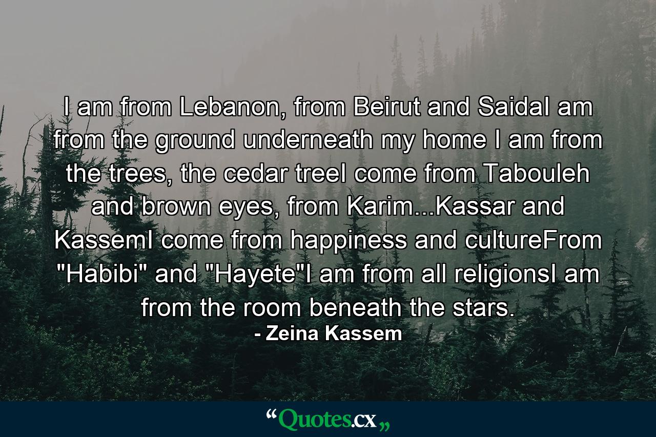 I am from Lebanon, from Beirut and SaidaI am from the ground underneath my home I am from the trees, the cedar treeI come from Tabouleh and brown eyes, from Karim...Kassar and KassemI come from happiness and cultureFrom 