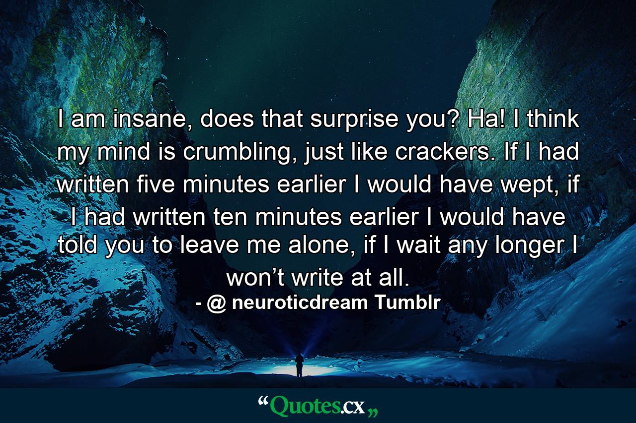 I am insane, does that surprise you? Ha! I think my mind is crumbling, just like crackers. If I had written five minutes earlier I would have wept, if I had written ten minutes earlier I would have told you to leave me alone, if I wait any longer I won’t write at all. - Quote by @ neuroticdream Tumblr