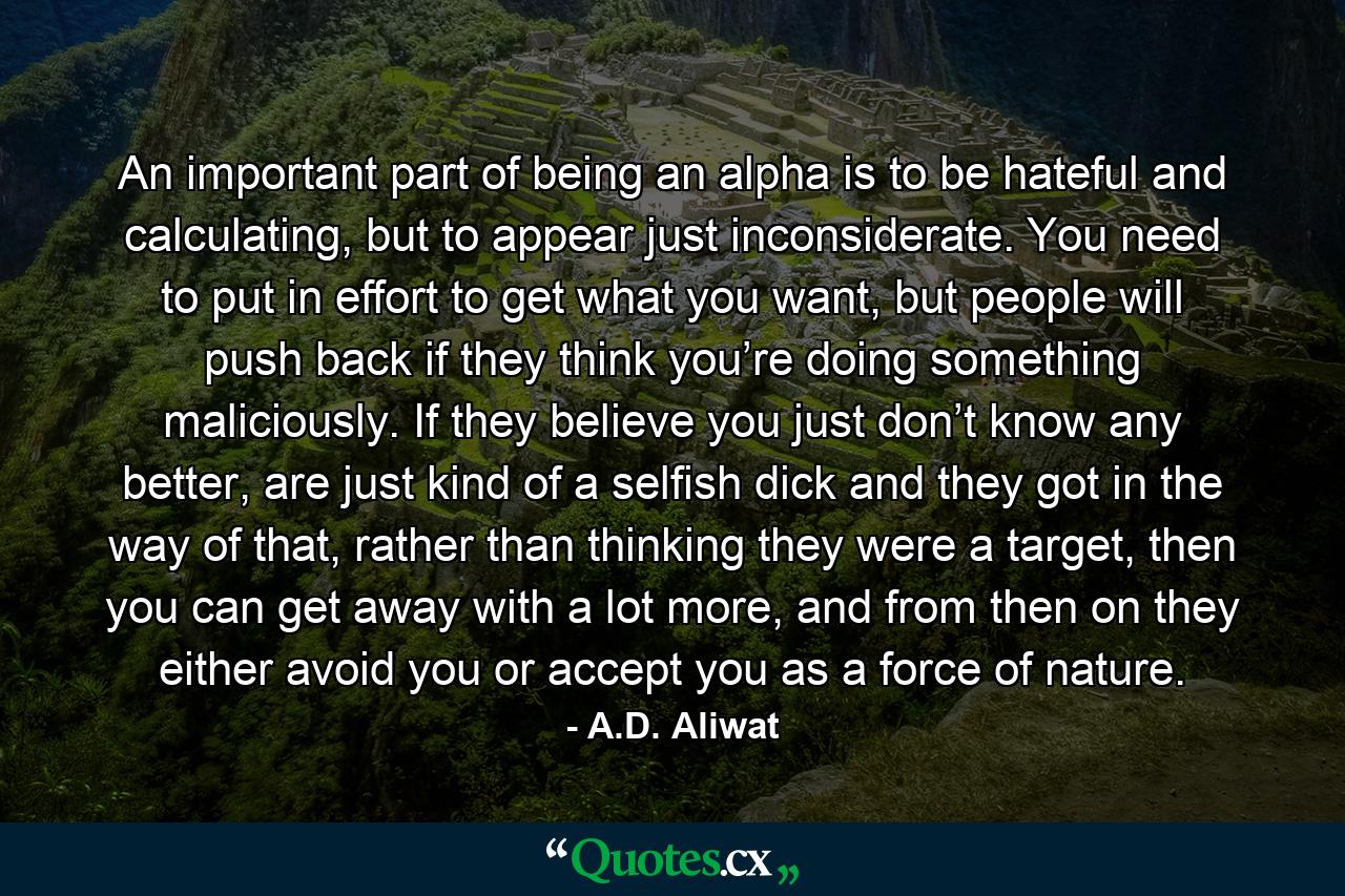 An important part of being an alpha is to be hateful and calculating, but to appear just inconsiderate. You need to put in effort to get what you want, but people will push back if they think you’re doing something maliciously. If they believe you just don’t know any better, are just kind of a selfish dick and they got in the way of that, rather than thinking they were a target, then you can get away with a lot more, and from then on they either avoid you or accept you as a force of nature. - Quote by A.D. Aliwat