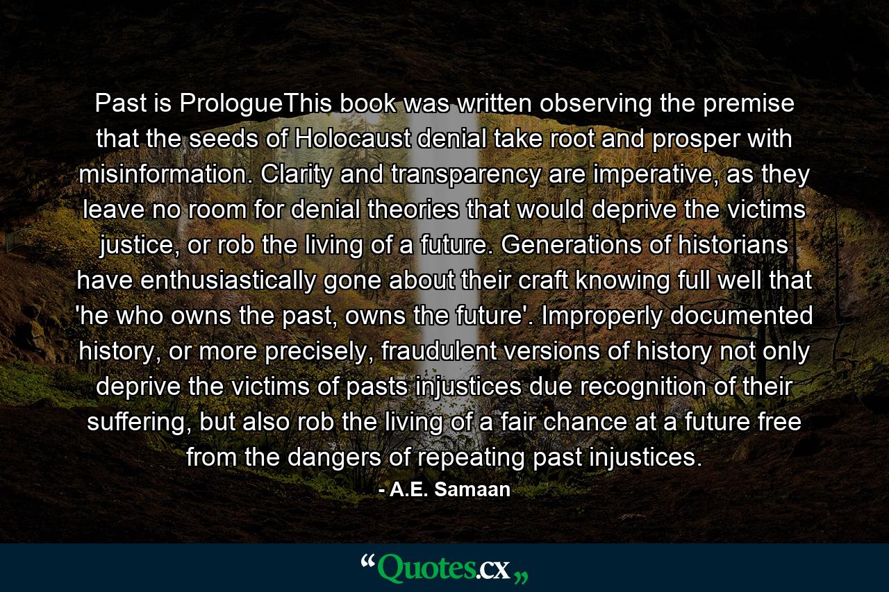 Past is PrologueThis book was written observing the premise that the seeds of Holocaust denial take root and prosper with misinformation. Clarity and transparency are imperative, as they leave no room for denial theories that would deprive the victims justice, or rob the living of a future. Generations of historians have enthusiastically gone about their craft knowing full well that 'he who owns the past, owns the future'. Improperly documented history, or more precisely, fraudulent versions of history not only deprive the victims of pasts injustices due recognition of their suffering, but also rob the living of a fair chance at a future free from the dangers of repeating past injustices. - Quote by A.E. Samaan