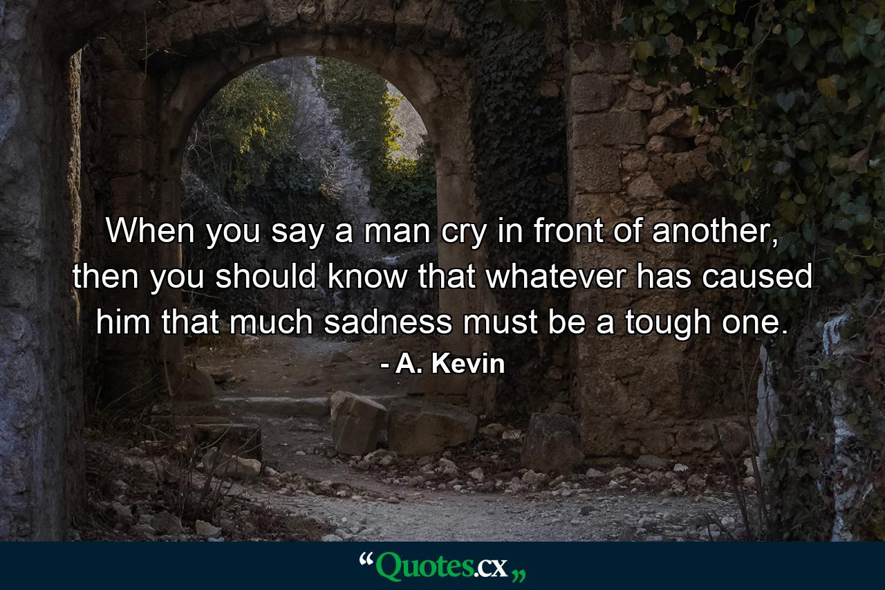 When you say a man cry in front of another, then you should know that whatever has caused him that much sadness must be a tough one. - Quote by A. Kevin