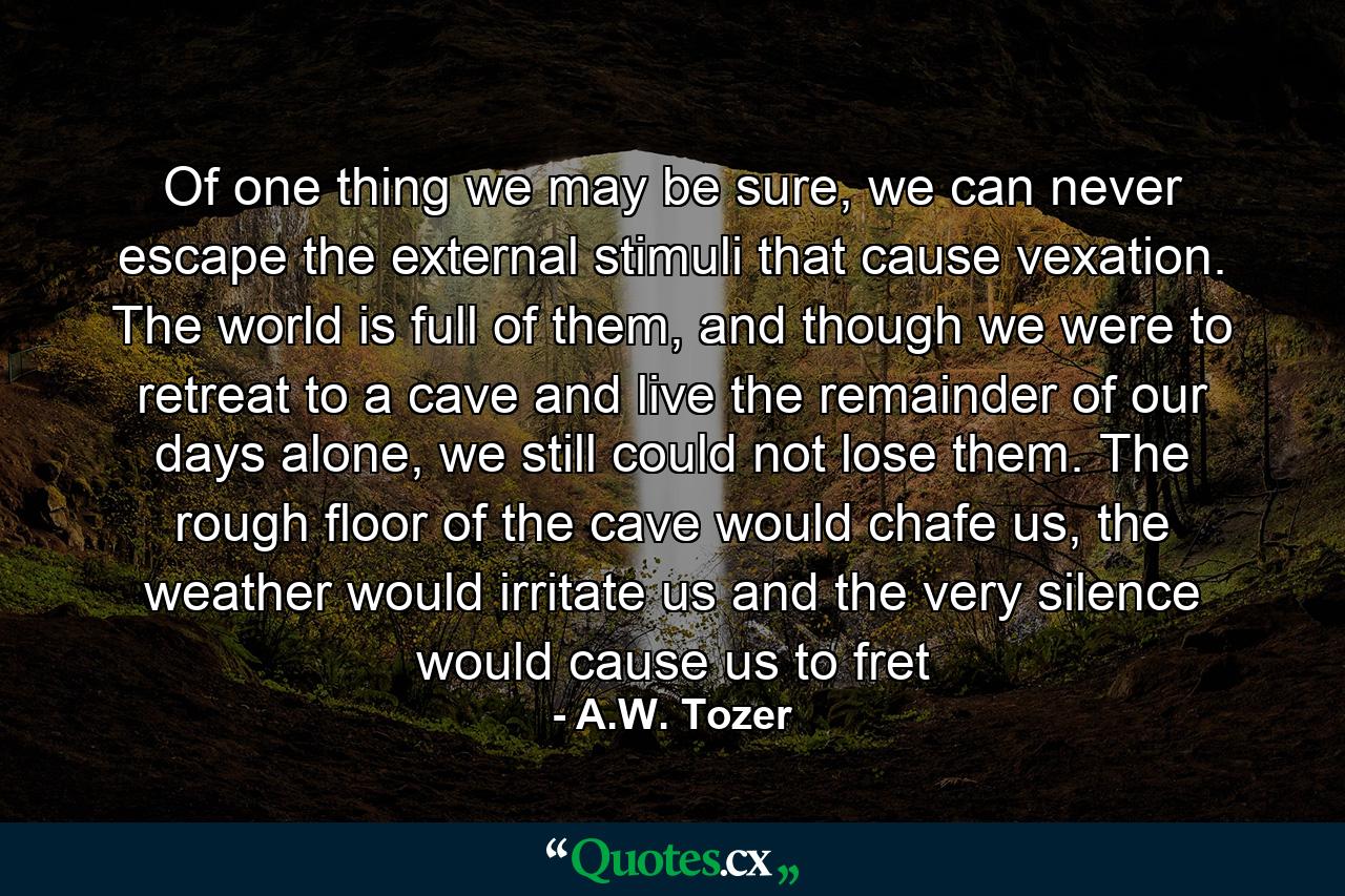 Of one thing we may be sure, we can never escape the external stimuli that cause vexation. The world is full of them, and though we were to retreat to a cave and live the remainder of our days alone, we still could not lose them. The rough floor of the cave would chafe us, the weather would irritate us and the very silence would cause us to fret - Quote by A.W. Tozer