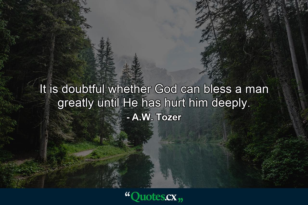 It is doubtful whether God can bless a man greatly until He has hurt him deeply. - Quote by A.W. Tozer