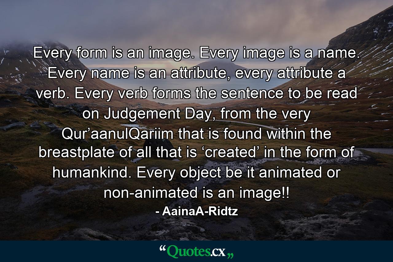 Every form is an image. Every image is a name. Every name is an attribute, every attribute a verb. Every verb forms the sentence to be read on Judgement Day, from the very Qur’aanulQariim that is found within the breastplate of all that is ‘created’ in the form of humankind. Every object be it animated or non-animated is an image!! - Quote by AainaA-Ridtz