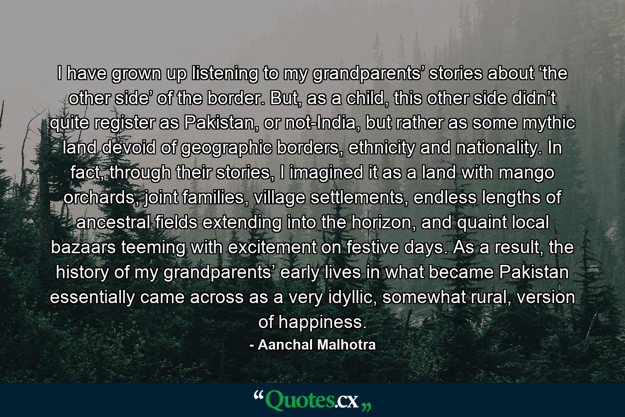 I have grown up listening to my grandparents’ stories about ‘the other side’ of the border. But, as a child, this other side didn’t quite register as Pakistan, or not-India, but rather as some mythic land devoid of geographic borders, ethnicity and nationality. In fact, through their stories, I imagined it as a land with mango orchards, joint families, village settlements, endless lengths of ancestral fields extending into the horizon, and quaint local bazaars teeming with excitement on festive days. As a result, the history of my grandparents’ early lives in what became Pakistan essentially came across as a very idyllic, somewhat rural, version of happiness. - Quote by Aanchal Malhotra