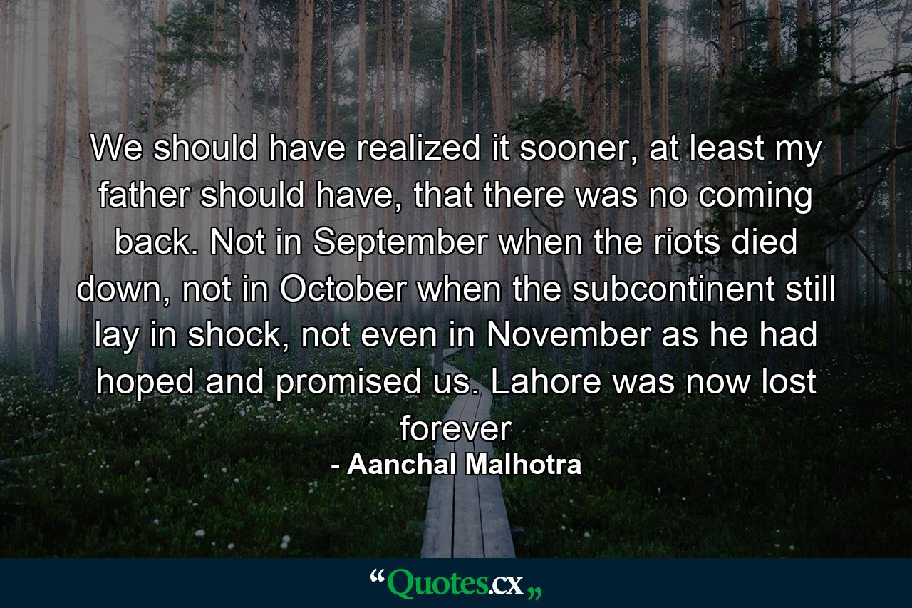 We should have realized it sooner, at least my father should have, that there was no coming back. Not in September when the riots died down, not in October when the subcontinent still lay in shock, not even in November as he had hoped and promised us. Lahore was now lost forever - Quote by Aanchal Malhotra