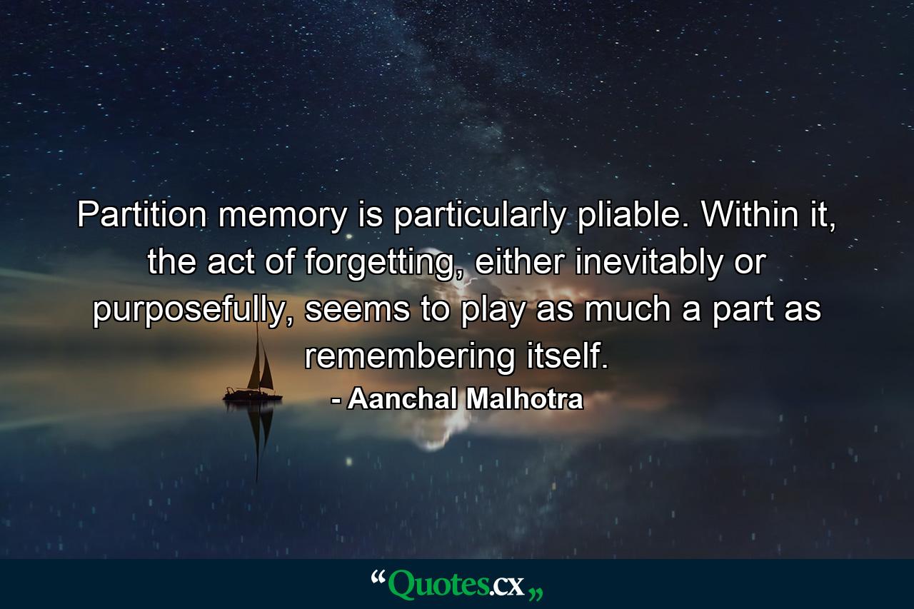 Partition memory is particularly pliable. Within it, the act of forgetting, either inevitably or purposefully, seems to play as much a part as remembering itself. - Quote by Aanchal Malhotra