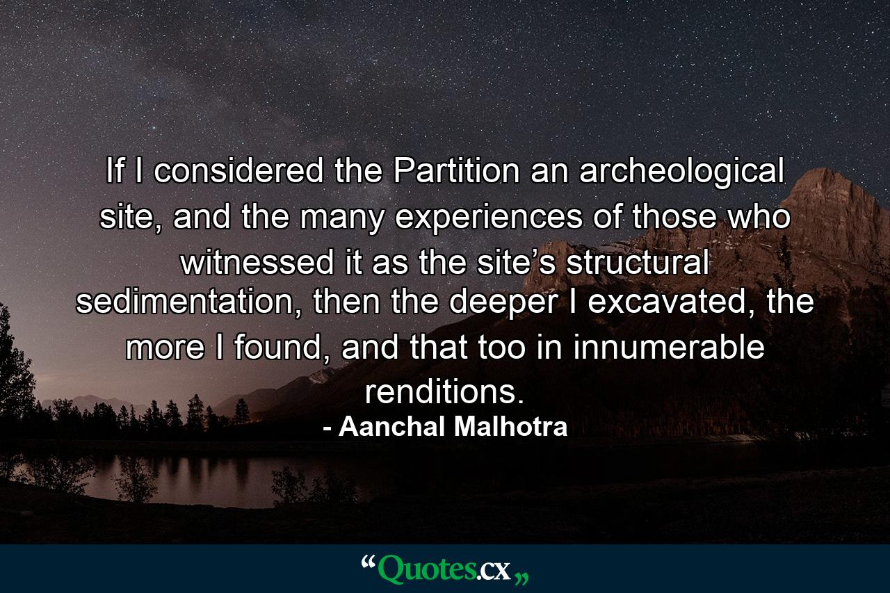 If I considered the Partition an archeological site, and the many experiences of those who witnessed it as the site’s structural sedimentation, then the deeper I excavated, the more I found, and that too in innumerable renditions. - Quote by Aanchal Malhotra