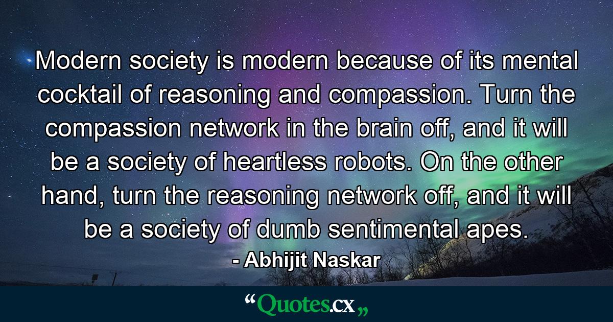 Modern society is modern because of its mental cocktail of reasoning and compassion. Turn the compassion network in the brain off, and it will be a society of heartless robots. On the other hand, turn the reasoning network off, and it will be a society of dumb sentimental apes. - Quote by Abhijit Naskar