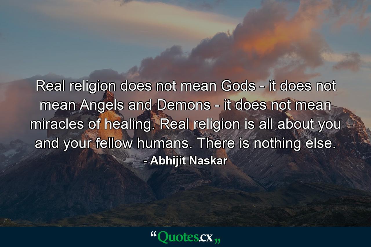 Real religion does not mean Gods - it does not mean Angels and Demons - it does not mean miracles of healing. Real religion is all about you and your fellow humans. There is nothing else. - Quote by Abhijit Naskar