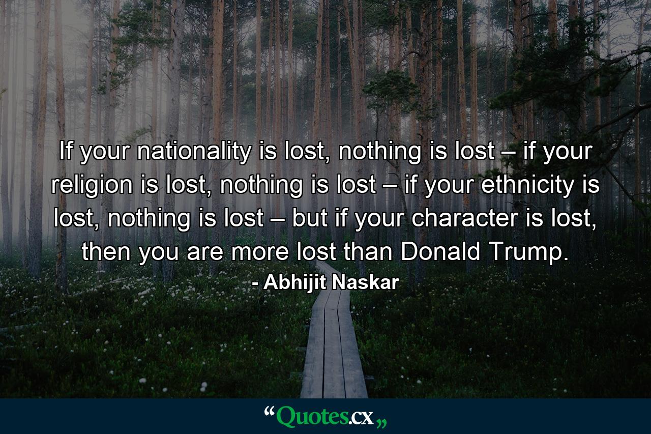 If your nationality is lost, nothing is lost – if your religion is lost, nothing is lost – if your ethnicity is lost, nothing is lost – but if your character is lost, then you are more lost than Donald Trump. - Quote by Abhijit Naskar