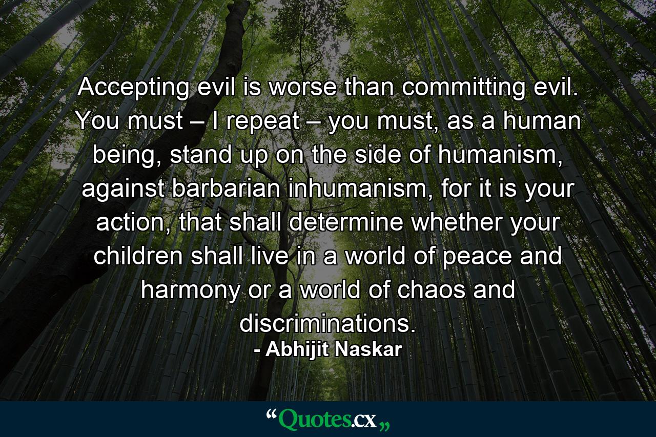 Accepting evil is worse than committing evil. You must – I repeat – you must, as a human being, stand up on the side of humanism, against barbarian inhumanism, for it is your action, that shall determine whether your children shall live in a world of peace and harmony or a world of chaos and discriminations. - Quote by Abhijit Naskar