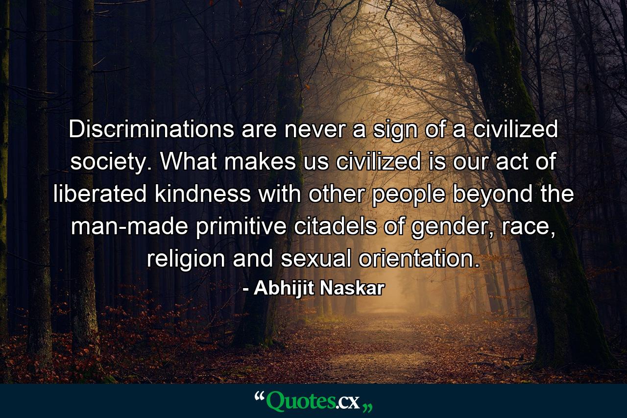 Discriminations are never a sign of a civilized society. What makes us civilized is our act of liberated kindness with other people beyond the man-made primitive citadels of gender, race, religion and sexual orientation. - Quote by Abhijit Naskar