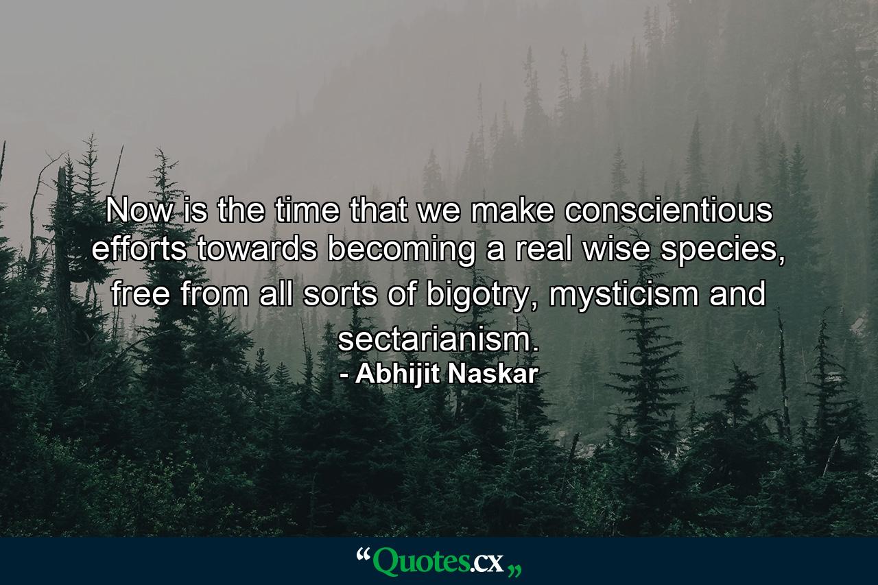 Now is the time that we make conscientious efforts towards becoming a real wise species, free from all sorts of bigotry, mysticism and sectarianism. - Quote by Abhijit Naskar