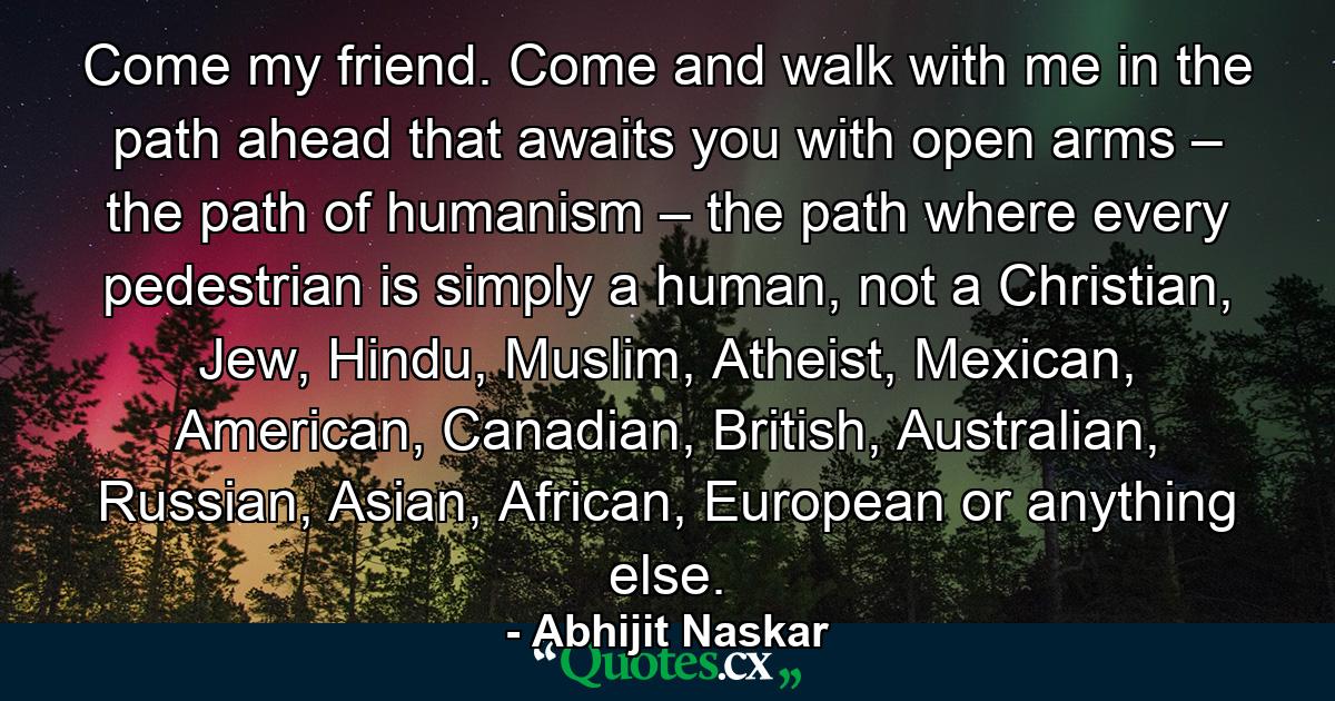 Come my friend. Come and walk with me in the path ahead that awaits you with open arms – the path of humanism – the path where every pedestrian is simply a human, not a Christian, Jew, Hindu, Muslim, Atheist, Mexican, American, Canadian, British, Australian, Russian, Asian, African, European or anything else. - Quote by Abhijit Naskar