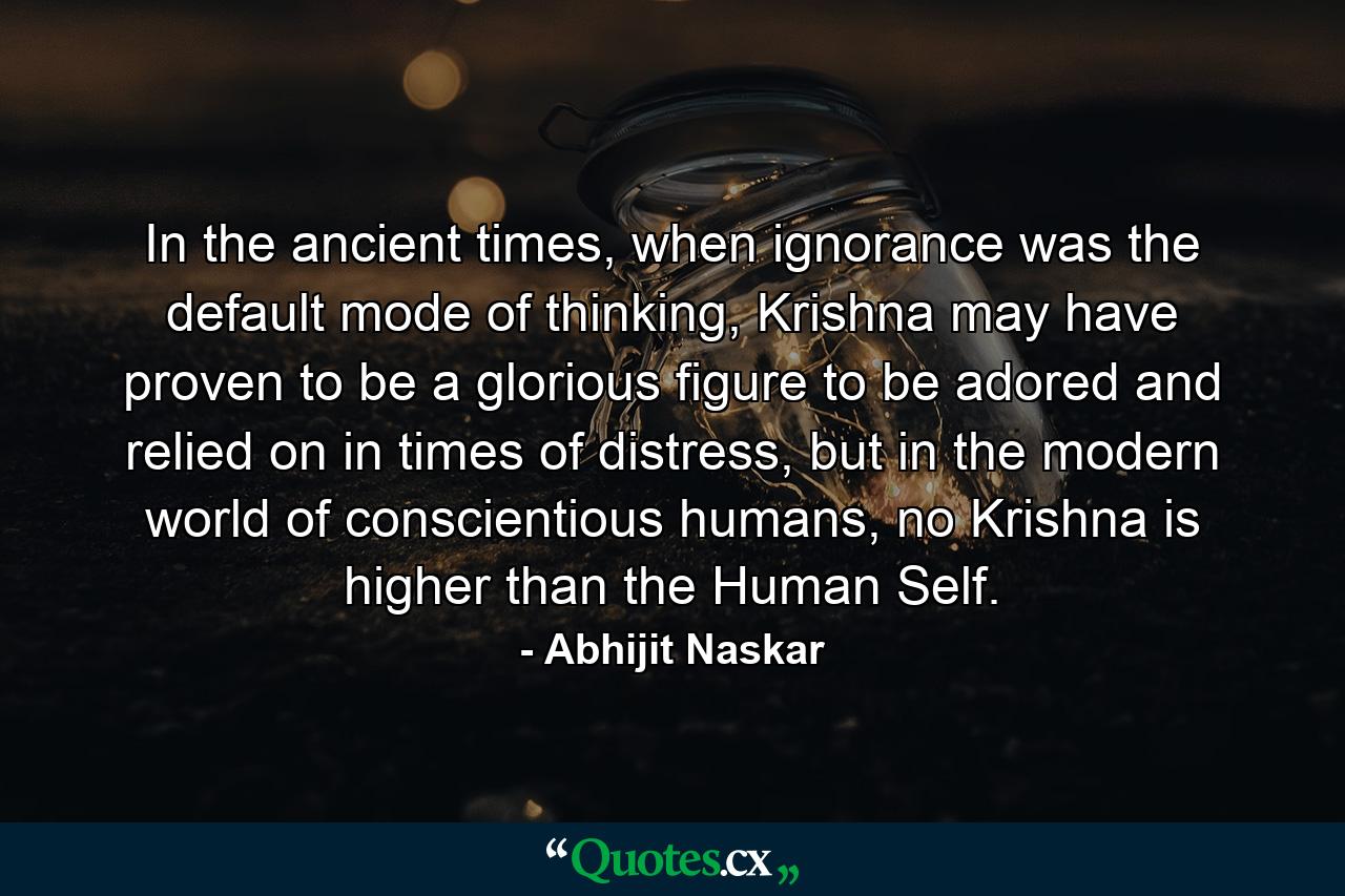 In the ancient times, when ignorance was the default mode of thinking, Krishna may have proven to be a glorious figure to be adored and relied on in times of distress, but in the modern world of conscientious humans, no Krishna is higher than the Human Self. - Quote by Abhijit Naskar