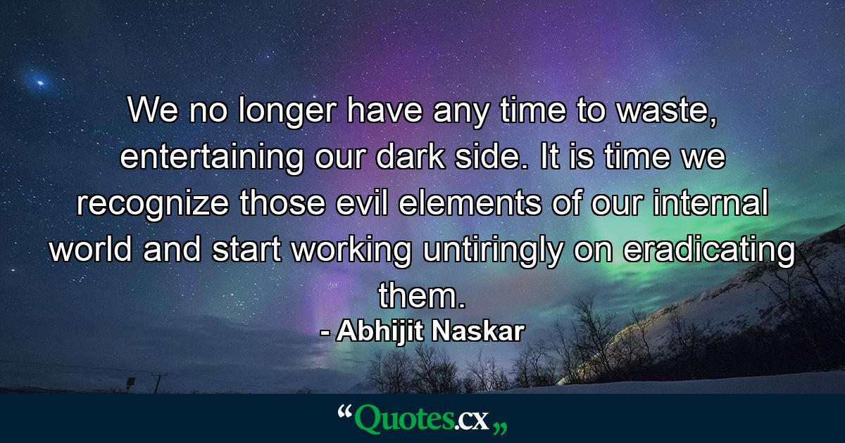 We no longer have any time to waste, entertaining our dark side. It is time we recognize those evil elements of our internal world and start working untiringly on eradicating them. - Quote by Abhijit Naskar