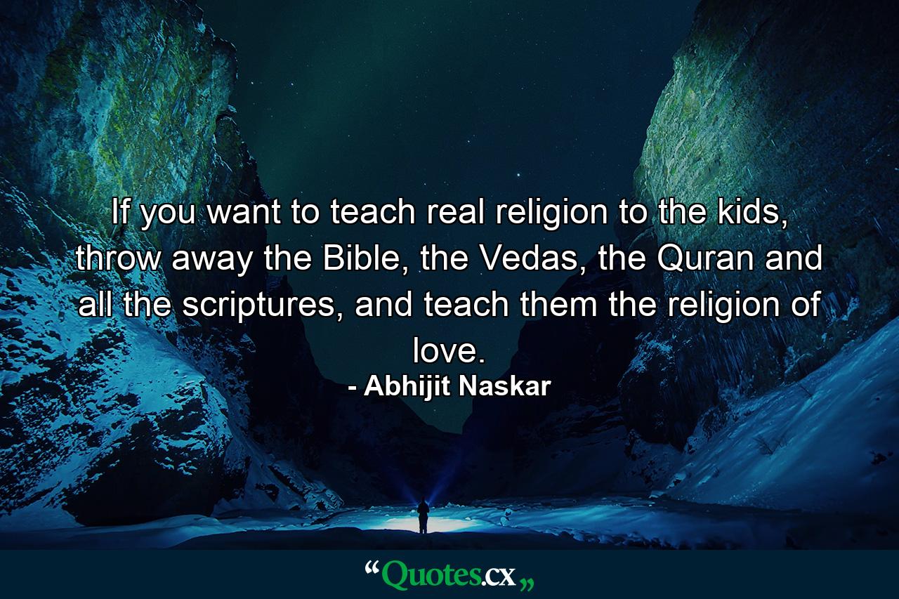 If you want to teach real religion to the kids, throw away the Bible, the Vedas, the Quran and all the scriptures, and teach them the religion of love. - Quote by Abhijit Naskar