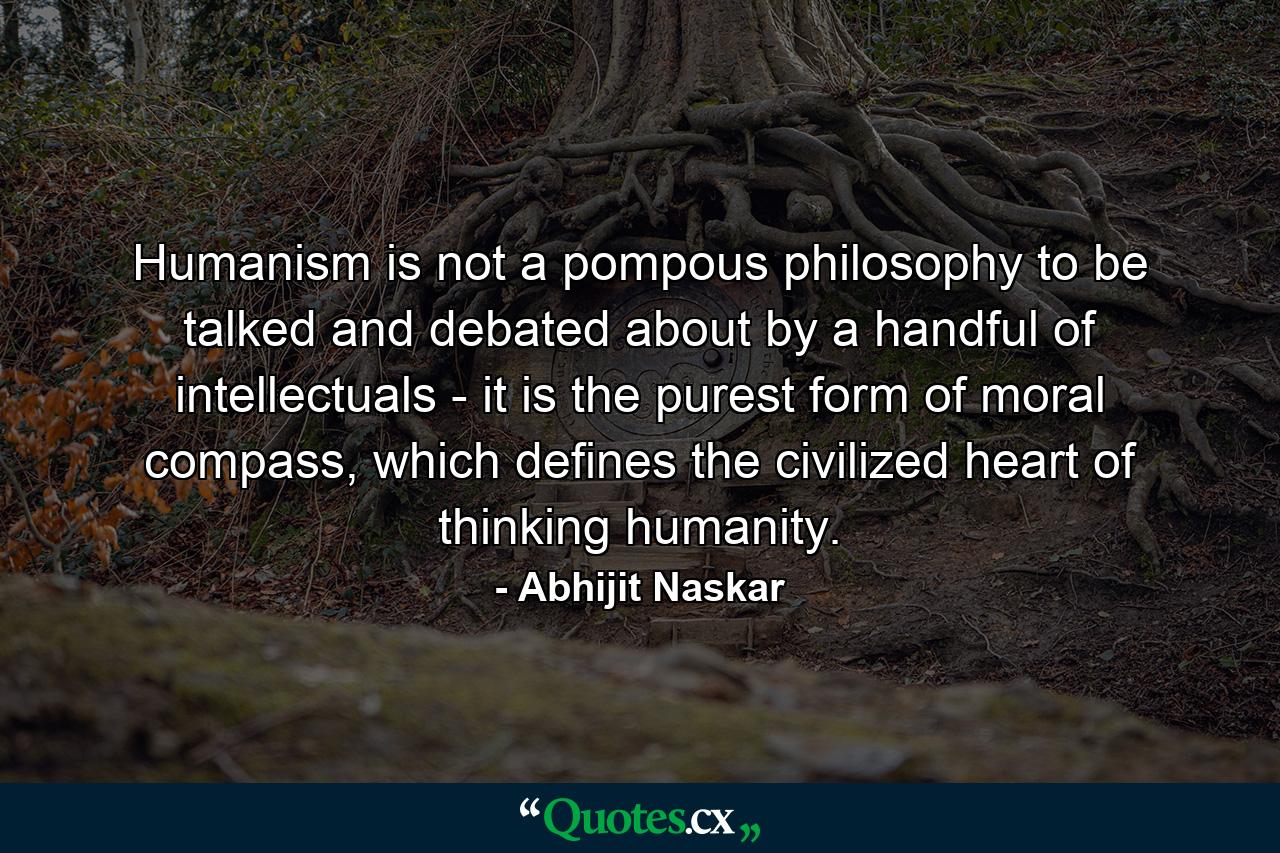 Humanism is not a pompous philosophy to be talked and debated about by a handful of intellectuals - it is the purest form of moral compass, which defines the civilized heart of thinking humanity. - Quote by Abhijit Naskar