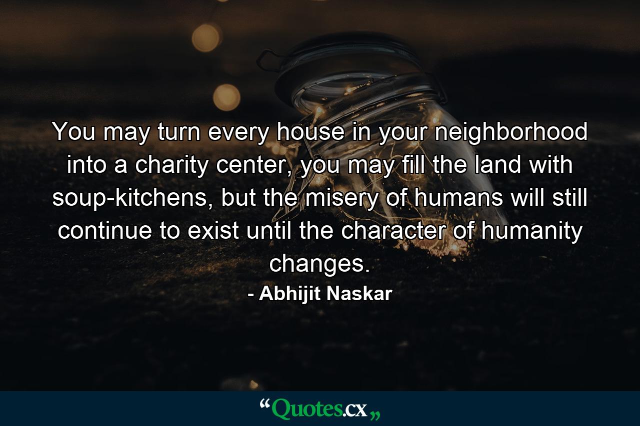 You may turn every house in your neighborhood into a charity center, you may fill the land with soup-kitchens, but the misery of humans will still continue to exist until the character of humanity changes. - Quote by Abhijit Naskar