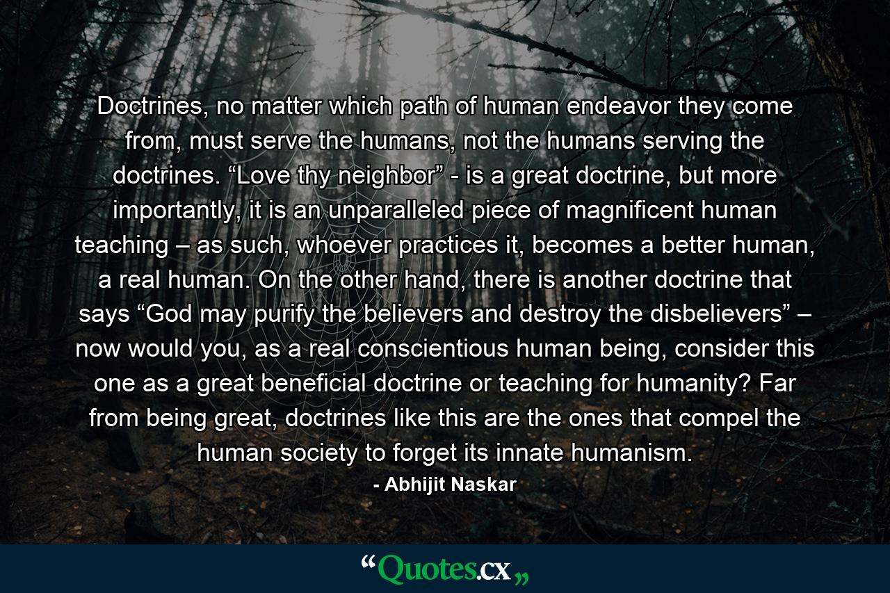 Doctrines, no matter which path of human endeavor they come from, must serve the humans, not the humans serving the doctrines. “Love thy neighbor” - is a great doctrine, but more importantly, it is an unparalleled piece of magnificent human teaching – as such, whoever practices it, becomes a better human, a real human. On the other hand, there is another doctrine that says “God may purify the believers and destroy the disbelievers” – now would you, as a real conscientious human being, consider this one as a great beneficial doctrine or teaching for humanity? Far from being great, doctrines like this are the ones that compel the human society to forget its innate humanism. - Quote by Abhijit Naskar