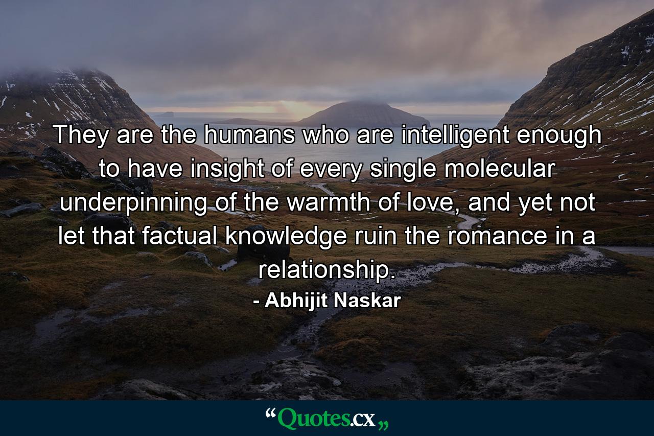 They are the humans who are intelligent enough to have insight of every single molecular underpinning of the warmth of love, and yet not let that factual knowledge ruin the romance in a relationship. - Quote by Abhijit Naskar