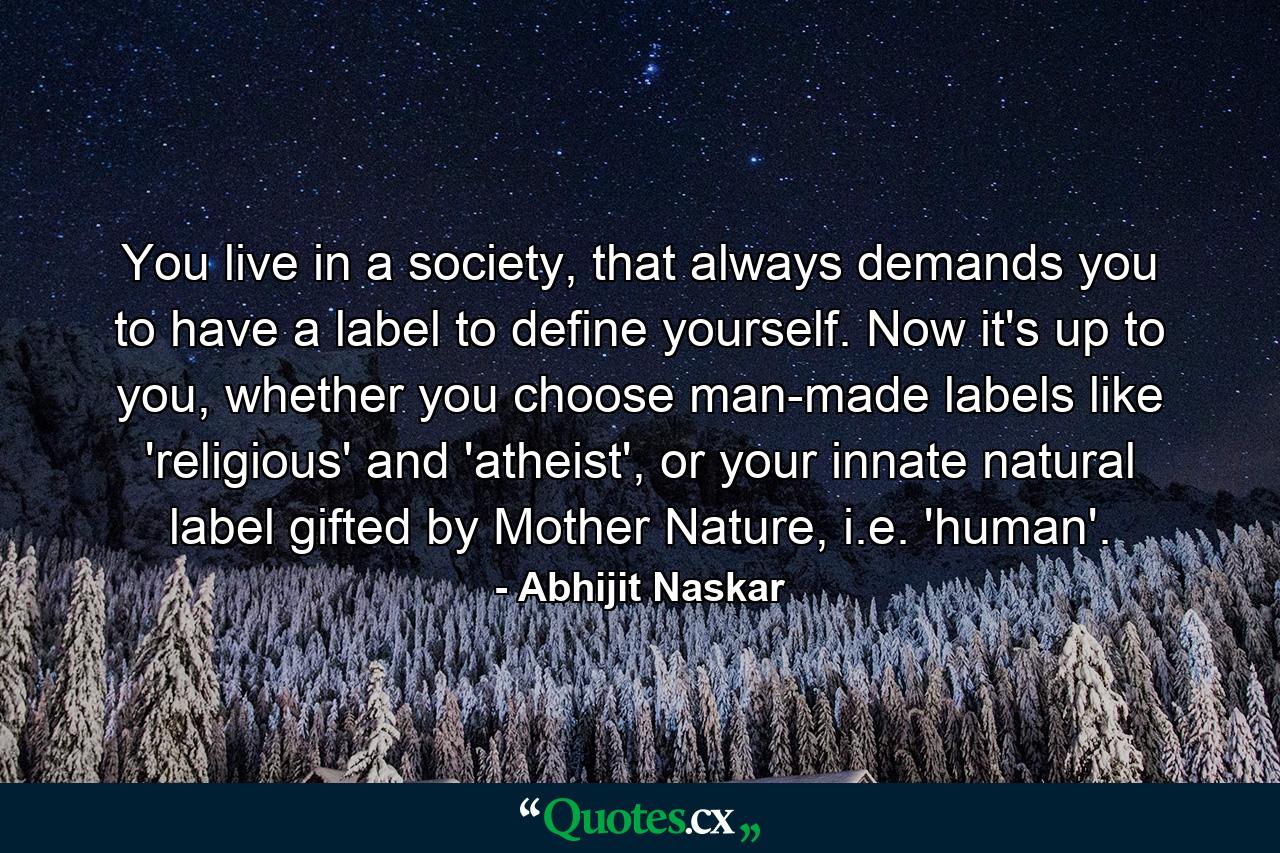 You live in a society, that always demands you to have a label to define yourself. Now it's up to you, whether you choose man-made labels like 'religious' and 'atheist', or your innate natural label gifted by Mother Nature, i.e. 'human'. - Quote by Abhijit Naskar